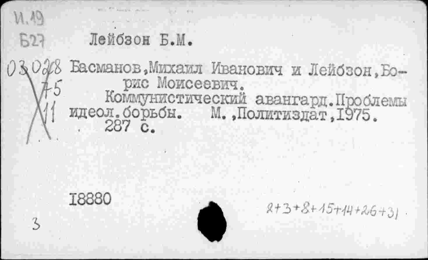 ﻿БТ- Лейбзон Б.М.
ОМ Басманов .Михаил Иванович и Лейбзон, Бо-\ 7г рис Моисеевич.
у[,	Коммунистический авангард.Проблемы
М. идеол.борьбы.	М. »Политиздат, 1у75.
18880
Ъ
